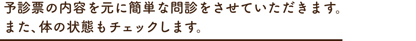 予診票の内容を元に簡単な問診をさせていただきます。また、体の状態もチェックします。